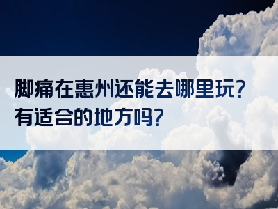 脚痛在惠州还能去哪里玩？有适合的地方吗？