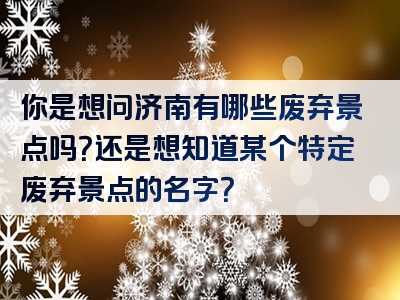你是想问济南有哪些废弃景点吗？还是想知道某个特定废弃景点的名字？