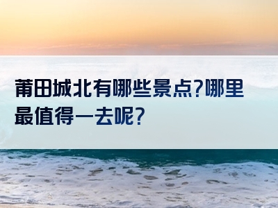 莆田城北有哪些景点？哪里最值得一去呢？