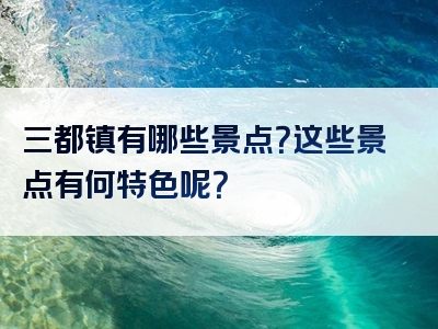 三都镇有哪些景点？这些景点有何特色呢？