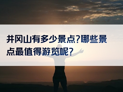 井冈山有多少景点？哪些景点最值得游览呢？