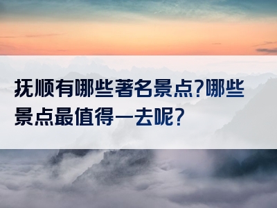 抚顺有哪些著名景点？哪些景点最值得一去呢？