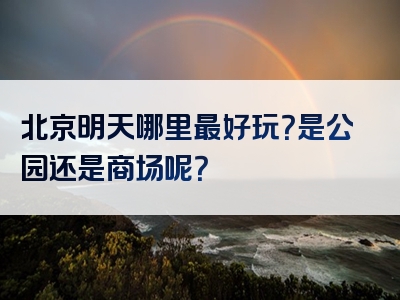 北京明天哪里最好玩？是公园还是商场呢？