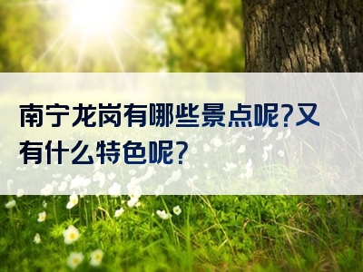 南宁龙岗有哪些景点呢？又有什么特色呢？