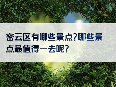 密云区有哪些景点？哪些景点最值得一去呢？