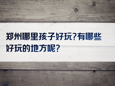 郑州哪里孩子好玩？有哪些好玩的地方呢？