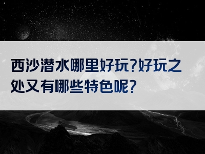 西沙潜水哪里好玩？好玩之处又有哪些特色呢？