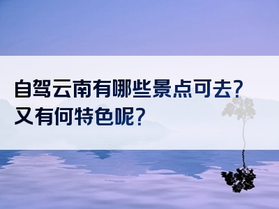 自驾云南有哪些景点可去？又有何特色呢？
