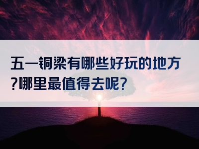 五一铜梁有哪些好玩的地方？哪里最值得去呢？