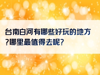 台南白河有哪些好玩的地方？哪里最值得去呢？