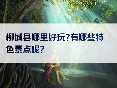 柳城县哪里好玩？有哪些特色景点呢？