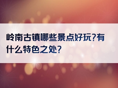 岭南古镇哪些景点好玩？有什么特色之处？