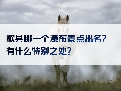 歙县哪一个瀑布景点出名？有什么特别之处？