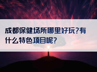 成都保健场所哪里好玩？有什么特色项目呢？