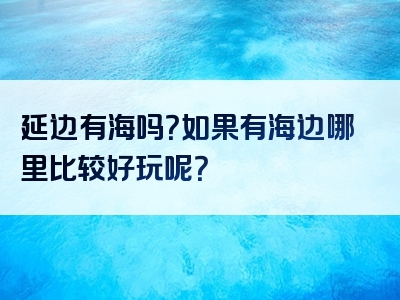 延边有海吗？如果有海边哪里比较好玩呢？