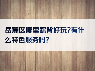 岳麓区哪里踩背好玩？有什么特色服务吗？