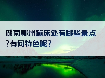 湖南郴州蹦床处有哪些景点？有何特色呢？