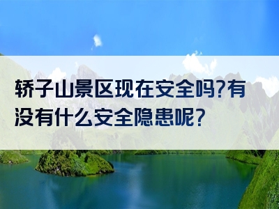轿子山景区现在安全吗？有没有什么安全隐患呢？