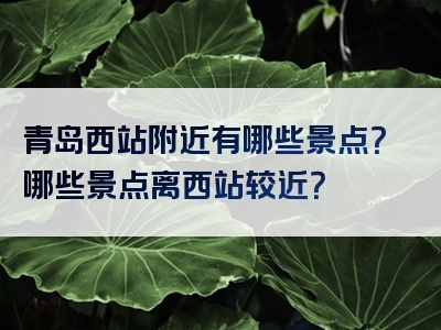 青岛西站附近有哪些景点？哪些景点离西站较近？