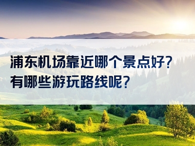 浦东机场靠近哪个景点好？有哪些游玩路线呢？