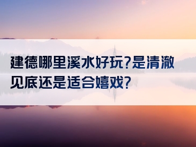 建德哪里溪水好玩？是清澈见底还是适合嬉戏？