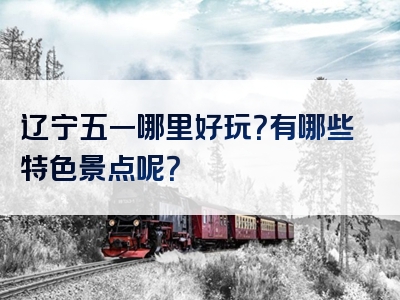 辽宁五一哪里好玩？有哪些特色景点呢？