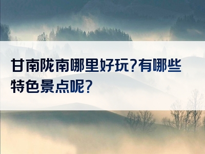 甘南陇南哪里好玩？有哪些特色景点呢？