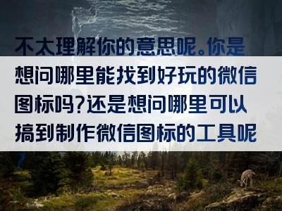 不太理解你的意思呢。你是想问哪里能找到好玩的微信图标吗？还是想问哪里可以搞到制作微信图标的工具呢？