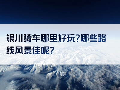银川骑车哪里好玩？哪些路线风景佳呢？