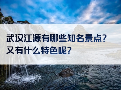 武汉江源有哪些知名景点？又有什么特色呢？