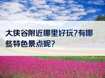 大侠谷附近哪里好玩？有哪些特色景点呢？