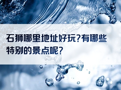 石狮哪里地址好玩？有哪些特别的景点呢？