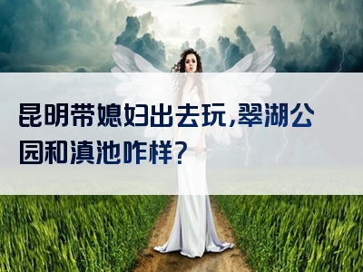 昆明带媳妇出去玩，翠湖公园和滇池咋样？