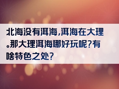 北海没有洱海，洱海在大理。那大理洱海哪好玩呢？有啥特色之处？