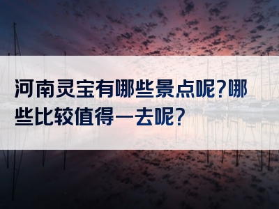 河南灵宝有哪些景点呢？哪些比较值得一去呢？