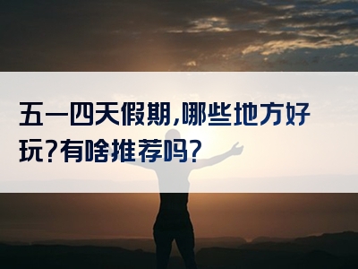 五一四天假期，哪些地方好玩？有啥推荐吗？
