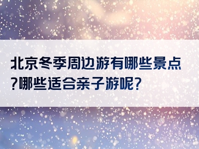 北京冬季周边游有哪些景点？哪些适合亲子游呢？