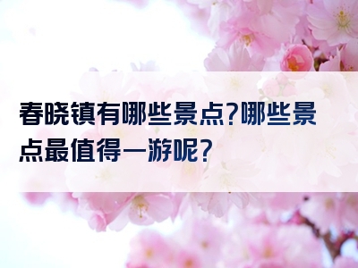 春晓镇有哪些景点？哪些景点最值得一游呢？