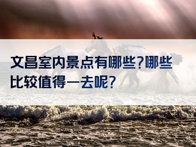 文昌室内景点有哪些？哪些比较值得一去呢？