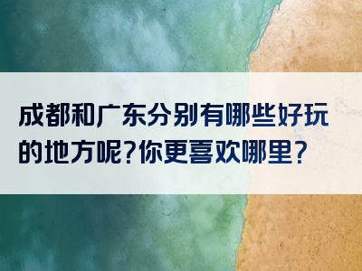 成都和广东分别有哪些好玩的地方呢？你更喜欢哪里？