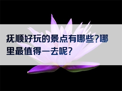 抚顺好玩的景点有哪些？哪里最值得一去呢？