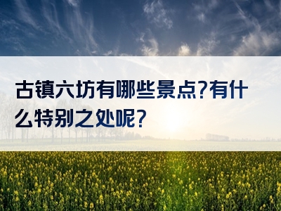 古镇六坊有哪些景点？有什么特别之处呢？