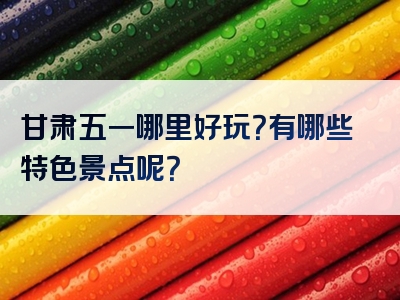 甘肃五一哪里好玩？有哪些特色景点呢？