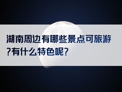 湖南周边有哪些景点可旅游？有什么特色呢？