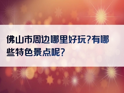 佛山市周边哪里好玩？有哪些特色景点呢？