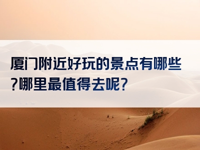 厦门附近好玩的景点有哪些？哪里最值得去呢？