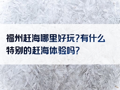 福州赶海哪里好玩？有什么特别的赶海体验吗？