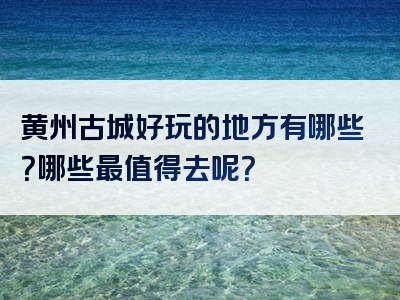 黄州古城好玩的地方有哪些？哪些最值得去呢？