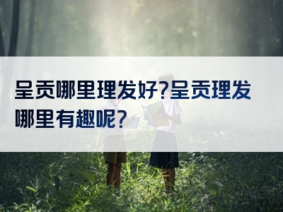 呈贡哪里理发好？呈贡理发哪里有趣呢？