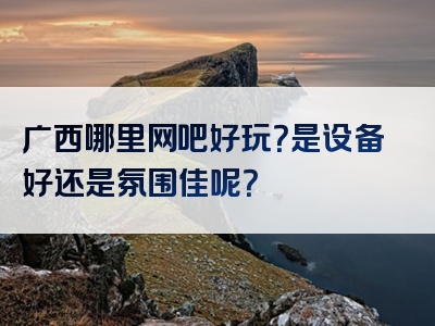 广西哪里网吧好玩？是设备好还是氛围佳呢？